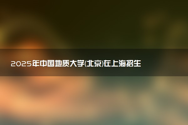 2025年中国地质大学(北京)在上海招生代码及专业代码 中国地质大学(北京)上海代码是多少？怎么查询？