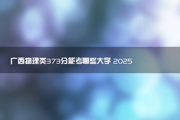 广西物理类373分能考哪些大学 2025考生稳上的大学名单