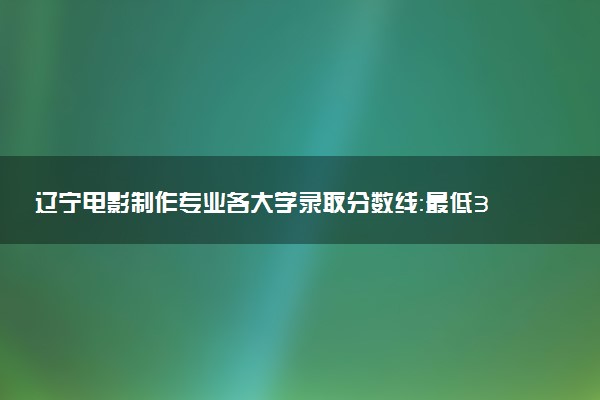 辽宁电影制作专业各大学录取分数线：最低398分能上 开设院校及位次