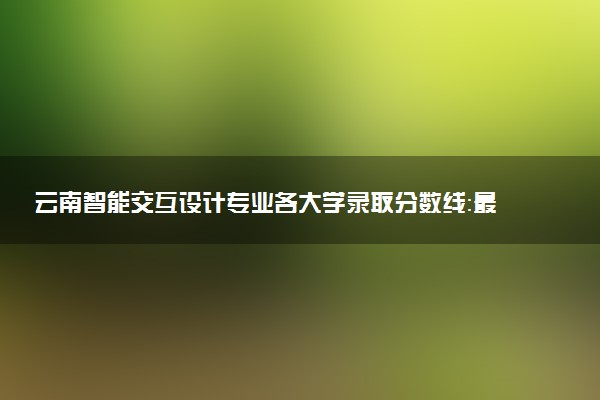 云南智能交互设计专业各大学录取分数线：最低501分能上 开设院校及位次