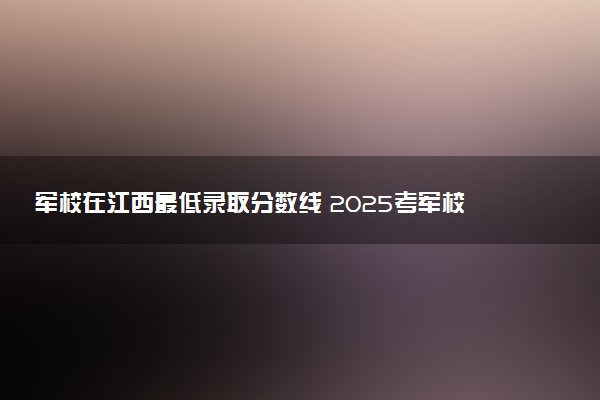 军校在江西最低录取分数线 2025考军校要多少分