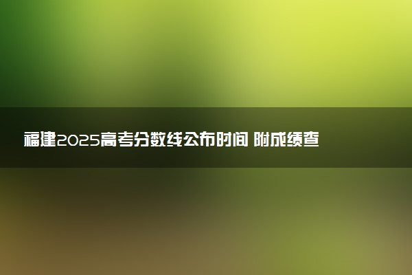 福建2025高考分数线公布时间 附成绩查询时间和网址入口
