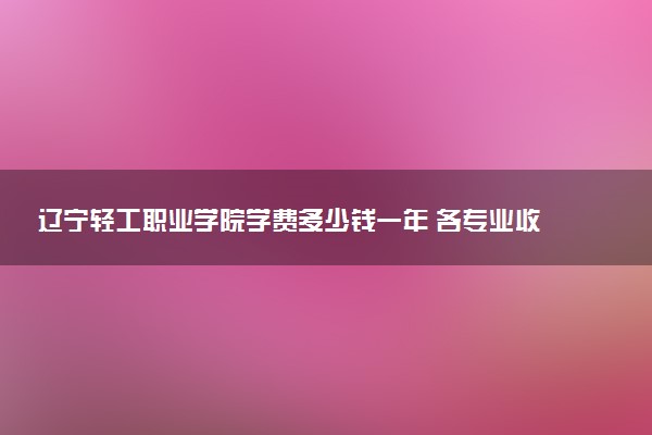 辽宁轻工职业学院学费多少钱一年 各专业收费标准（2025年参考）