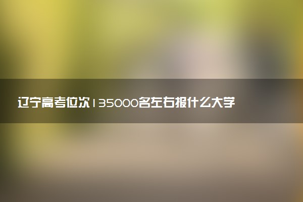 辽宁高考位次135000名左右报什么大学好（2025年参考）