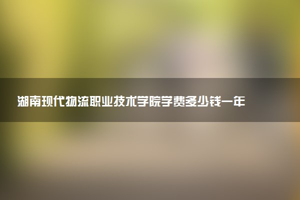 湖南现代物流职业技术学院学费多少钱一年 各专业收费标准（2025年参考）