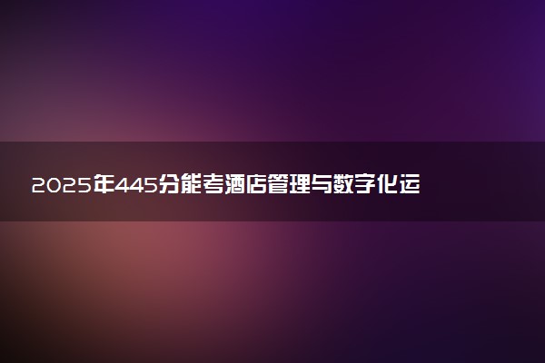 2025年445分能考酒店管理与数字化运营专业吗 445分酒店管理与数字化运营专业大学推荐