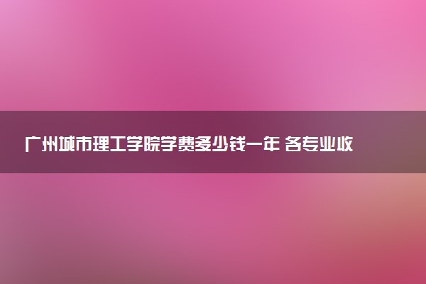 广州城市理工学院学费多少钱一年 各专业收费标准（2025年参考）