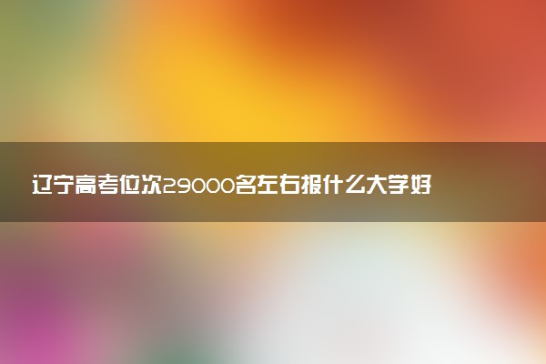 辽宁高考位次29000名左右报什么大学好（2025年参考）
