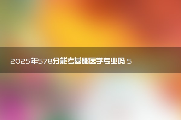 2025年578分能考基础医学专业吗 578分基础医学专业大学推荐
