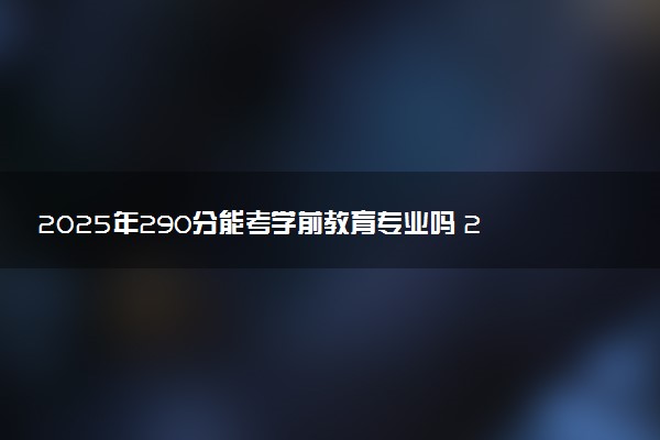 2025年290分能考学前教育专业吗 290分学前教育专业大学推荐