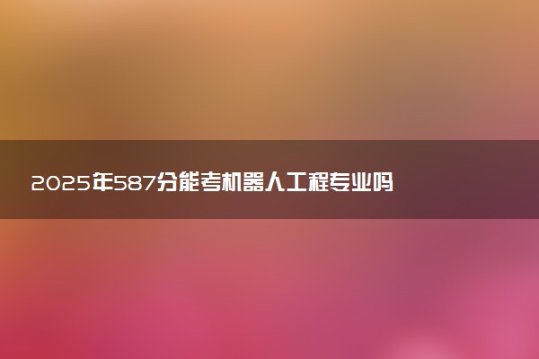 2025年587分能考机器人工程专业吗 587分机器人工程专业大学推荐