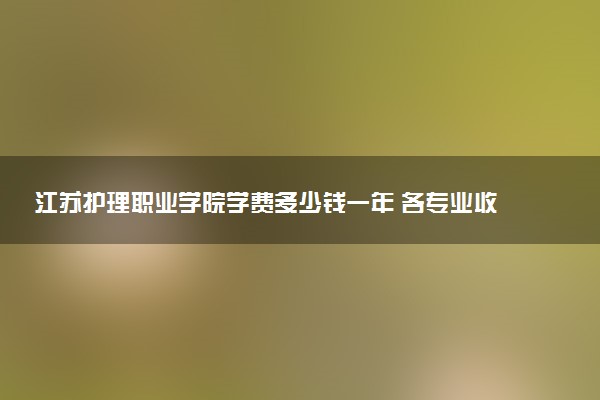 江苏护理职业学院学费多少钱一年 各专业收费标准（2025年参考）
