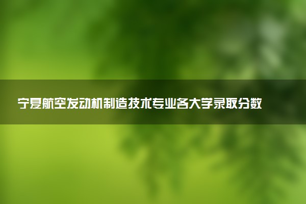 宁夏航空发动机制造技术专业各大学录取分数线：最低349分能上 开设院校及位次