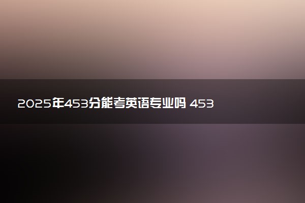 2025年453分能考英语专业吗 453分英语专业大学推荐