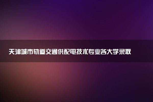 天津城市轨道交通供配电技术专业各大学录取分数线：最低238分能上 开设院校及位次