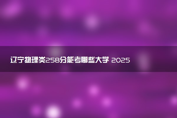 辽宁物理类258分能考哪些大学 2025考生稳上的大学名单