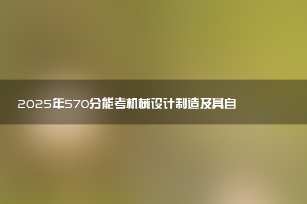 2025年570分能考机械设计制造及其自动化专业吗 570分机械设计制造及其自动化专业大学推荐