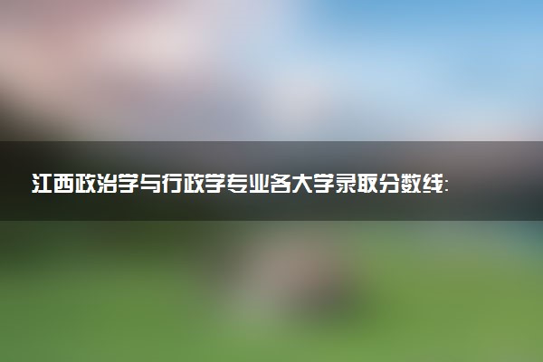江西政治学与行政学专业各大学录取分数线：最低505分能上 开设院校及位次