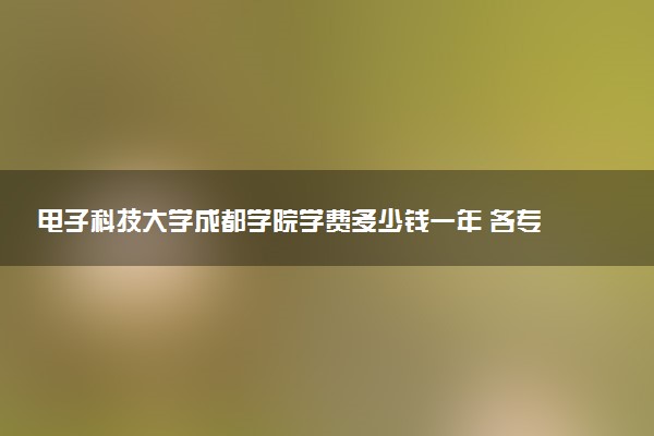 电子科技大学成都学院学费多少钱一年 各专业收费标准（2025年参考）