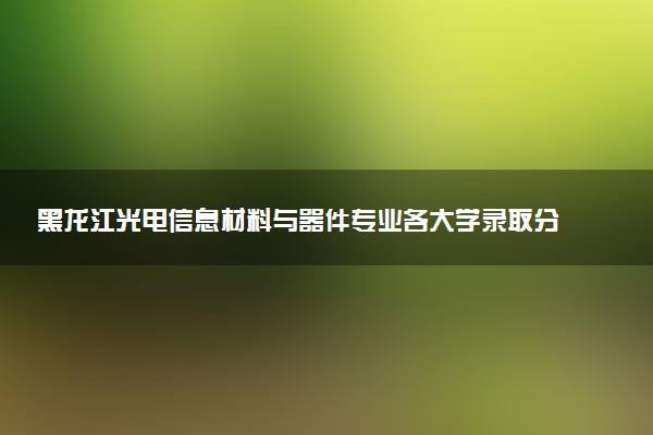 黑龙江光电信息材料与器件专业各大学录取分数线：最低404分能上 开设院校及位次