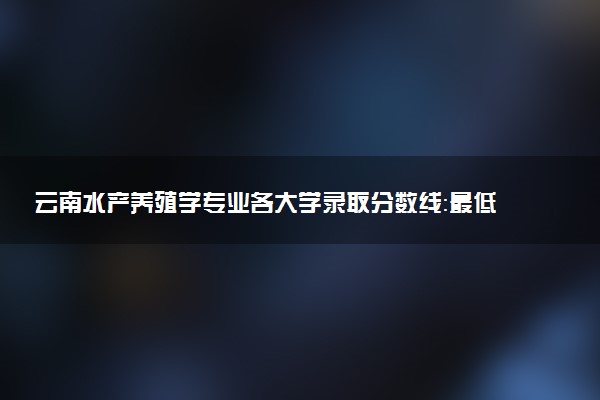 云南水产养殖学专业各大学录取分数线：最低463分能上 开设院校及位次