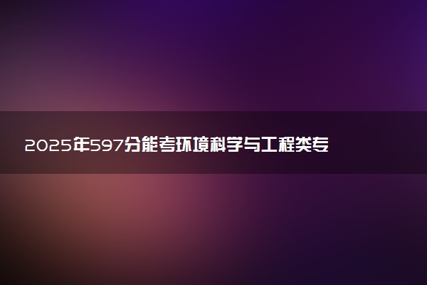 2025年597分能考环境科学与工程类专业吗 597分环境科学与工程类专业大学推荐