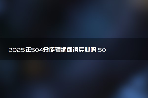 2025年504分能考缅甸语专业吗 504分缅甸语专业大学推荐