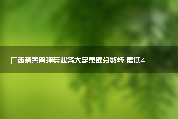 广西慈善管理专业各大学录取分数线：最低413分能上 开设院校及位次