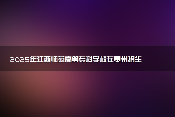 2025年江西师范高等专科学校在贵州招生代码及专业代码 江西师范高等专科学校贵州代码是多少？怎么查询？