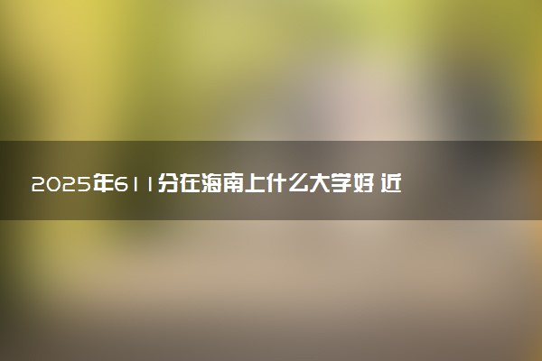 2025年611分在海南上什么大学好 近三年录取分数线是多少