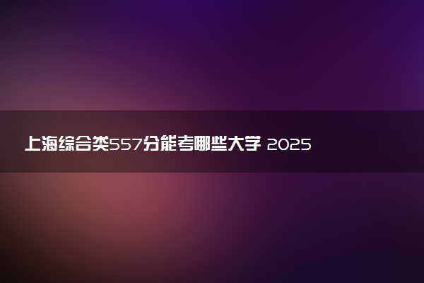 上海综合类557分能考哪些大学 2025考生稳上的大学名单