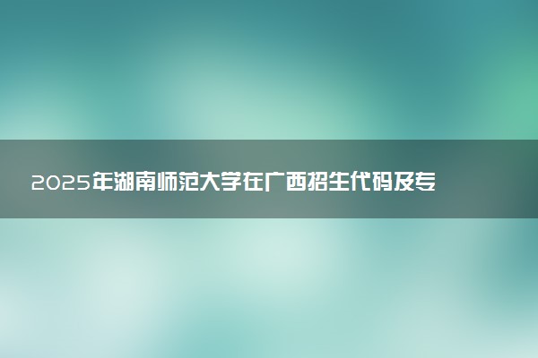 2025年湖南师范大学在广西招生代码及专业代码 湖南师范大学广西代码是多少？怎么查询？