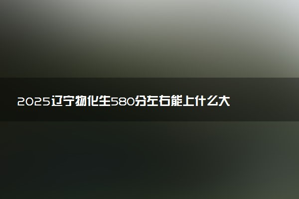 2025辽宁物化生580分左右能上什么大学 可以报考的院校名单