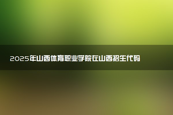 2025年山西体育职业学院在山西招生代码及专业代码 山西体育职业学院山西代码是多少？怎么查询？