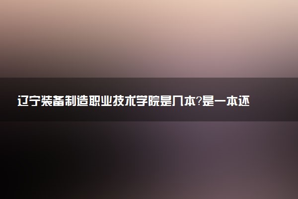 辽宁装备制造职业技术学院是几本？是一本还是二本大学