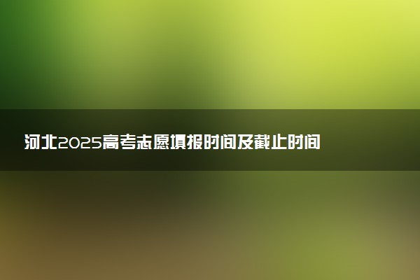河北2025高考志愿填报时间及截止时间 附规则+入口+填报数量