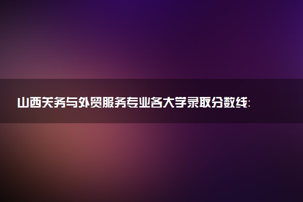 山西关务与外贸服务专业各大学录取分数线：最低293分能上 开设院校及位次