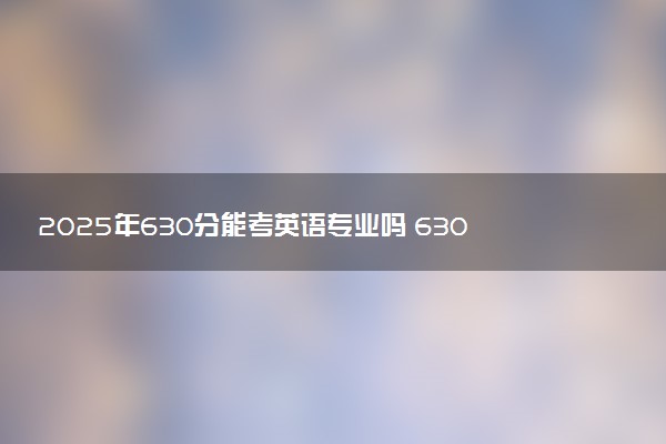 2025年630分能考英语专业吗 630分英语专业大学推荐