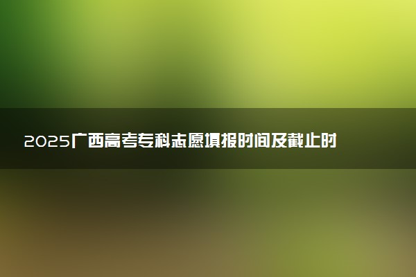 2025广西高考专科志愿填报时间及截止时间 附官网入口和填报指南
