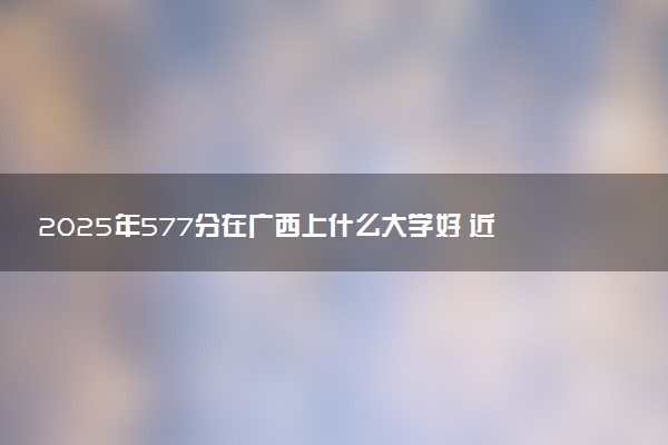 2025年577分在广西上什么大学好 近三年录取分数线是多少