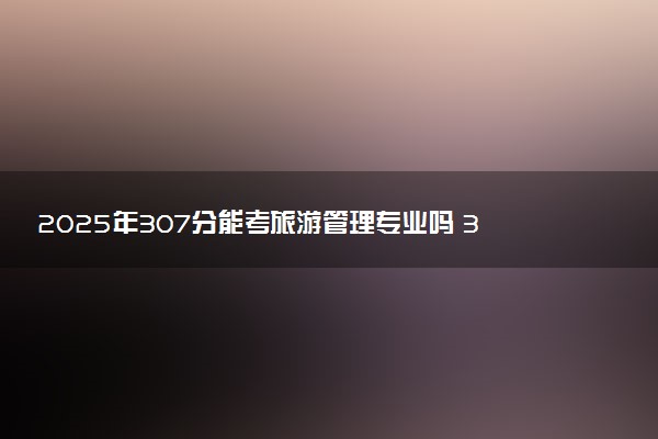 2025年307分能考旅游管理专业吗 307分旅游管理专业大学推荐