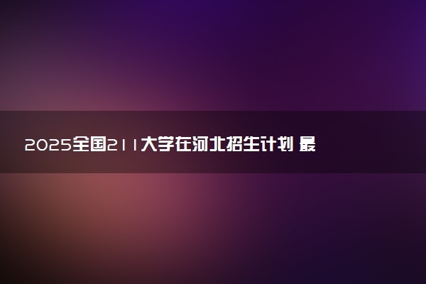 2025全国211大学在河北招生计划 最低分及位次是多少