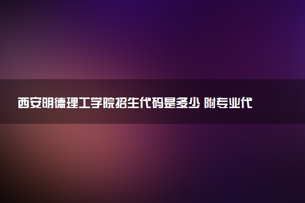 西安明德理工学院招生代码是多少 附专业代码对照表（2025参考）