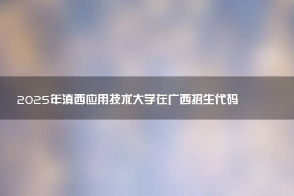 2025年滇西应用技术大学在广西招生代码及专业代码 滇西应用技术大学广西代码是多少？怎么查询？