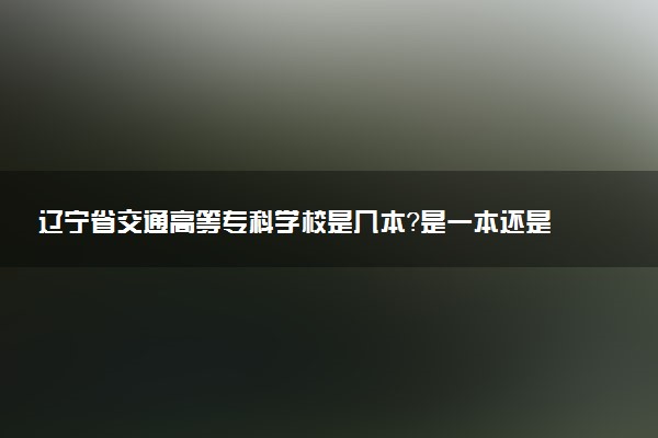 辽宁省交通高等专科学校是几本？是一本还是二本大学