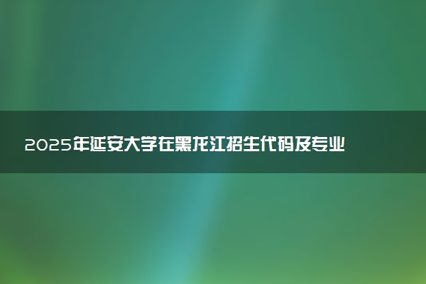 2025年延安大学在黑龙江招生代码及专业代码 延安大学黑龙江代码是多少？怎么查询？