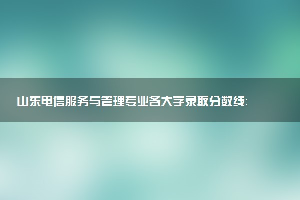 山东电信服务与管理专业各大学录取分数线：最低460分能上 开设院校及位次