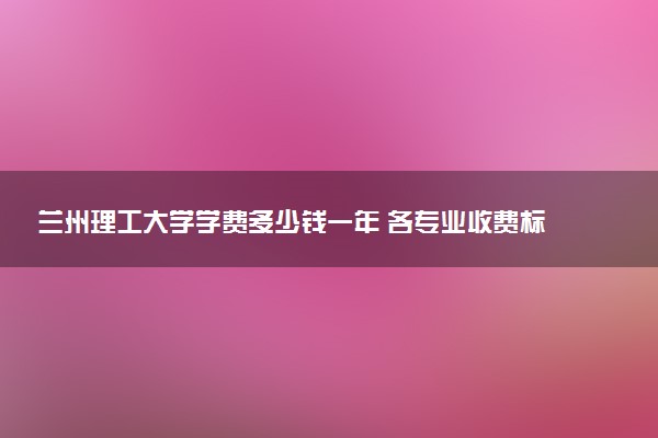 兰州理工大学学费多少钱一年 各专业收费标准（2025年参考）