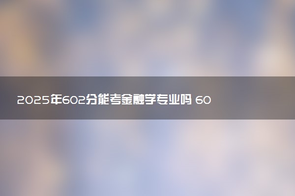 2025年602分能考金融学专业吗 602分金融学专业大学推荐