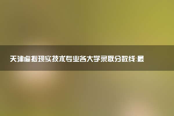 天津虚拟现实技术专业各大学录取分数线：最低465分能上 开设院校及位次